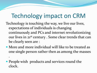 Technology impact on CRM
Technology is touching the way, we live our lives,
expectations of individuals is changing
continuously and PCs and internet revolutionizing
our lives in 21st century . Some clear trends that can
be clearly seen are :
 More and more individual will like to be treated as
one single person rather then as among the masses
.
 People wish products and services round the
clock.
 