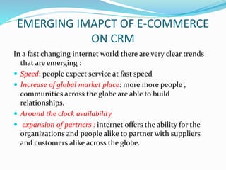 EMERGING IMAPCT OF E-COMMERCE
ON CRM
In a fast changing internet world there are very clear trends
that are emerging :
 Speed: people expect service at fast speed
 Increase of global market place: more more people ,
communities across the globe are able to build
relationships.
 Around the clock availability
 expansion of partners : internet offers the ability for the
organizations and people alike to partner with suppliers
and customers alike across the globe.
 