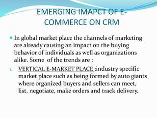 EMERGING IMAPCT OF E-
COMMERCE ON CRM
 In global market place the channels of marketing
are already causing an impact on the buying
behavior of individuals as well as organizations
alike. Some of the trends are :
1. VERTICAL E-MARKET PLACE :industry specific
market place such as being formed by auto giants
where organized buyers and sellers can meet,
list, negotiate, make orders and track delivery.
 