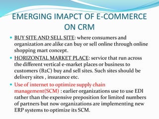 EMERGING IMAPCT OF E-COMMERCE
ON CRM
 BUY SITE AND SELL SITE: where consumers and
organization are alike can buy or sell online through online
shopping mart concept.
 HORIZONTAL MARKET PLACE: service that run across
the different vertical e-market places or business to
customers (B2C) buy and sell sites. Such sites should be
delivery sites , insurance etc.
 Use of internet to optimize supply chain
management(SCM) : earlier organizations use to use EDI
rather than the expensive preposition for limited numbers
of partners but now organizations are implementing new
ERP systems to optimize its SCM.
 