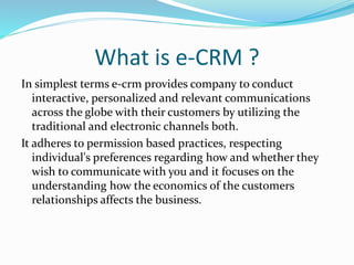 What is e-CRM ?
In simplest terms e-crm provides company to conduct
interactive, personalized and relevant communications
across the globe with their customers by utilizing the
traditional and electronic channels both.
It adheres to permission based practices, respecting
individual's preferences regarding how and whether they
wish to communicate with you and it focuses on the
understanding how the economics of the customers
relationships affects the business.
 