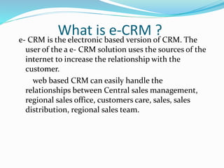 What is e-CRM ?e- CRM is the electronic based version of CRM. The
user of the a e- CRM solution uses the sources of the
internet to increase the relationship with the
customer.
web based CRM can easily handle the
relationships between Central sales management,
regional sales office, customers care, sales, sales
distribution, regional sales team.
 