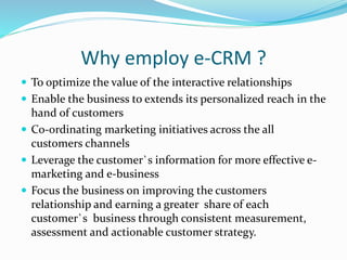 Why employ e-CRM ?
 To optimize the value of the interactive relationships
 Enable the business to extends its personalized reach in the
hand of customers
 Co-ordinating marketing initiatives across the all
customers channels
 Leverage the customer`s information for more effective e-
marketing and e-business
 Focus the business on improving the customers
relationship and earning a greater share of each
customer`s business through consistent measurement,
assessment and actionable customer strategy.
 