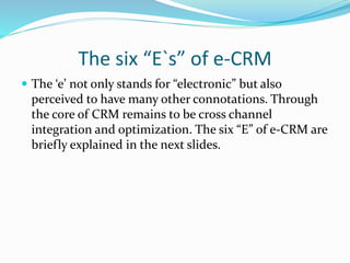 The six “E`s” of e-CRM
 The ‘e’ not only stands for “electronic” but also
perceived to have many other connotations. Through
the core of CRM remains to be cross channel
integration and optimization. The six “E” of e-CRM are
briefly explained in the next slides.
 