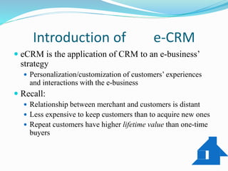 Introduction of e-CRM
 eCRM is the application of CRM to an e-business’
strategy
 Personalization/customization of customers’ experiences
and interactions with the e-business
 Recall:
 Relationship between merchant and customers is distant
 Less expensive to keep customers than to acquire new ones
 Repeat customers have higher lifetime value than one-time
buyers
 