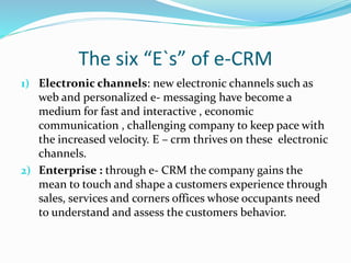 The six “E`s” of e-CRM
1) Electronic channels: new electronic channels such as
web and personalized e- messaging have become a
medium for fast and interactive , economic
communication , challenging company to keep pace with
the increased velocity. E – crm thrives on these electronic
channels.
2) Enterprise : through e- CRM the company gains the
mean to touch and shape a customers experience through
sales, services and corners offices whose occupants need
to understand and assess the customers behavior.
 
