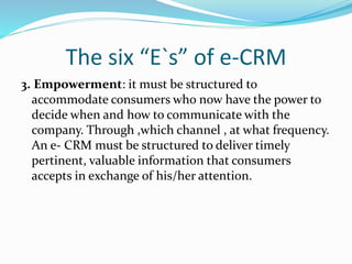 The six “E`s” of e-CRM
3. Empowerment: it must be structured to
accommodate consumers who now have the power to
decide when and how to communicate with the
company. Through ,which channel , at what frequency.
An e- CRM must be structured to deliver timely
pertinent, valuable information that consumers
accepts in exchange of his/her attention.
 