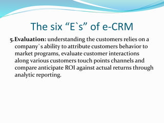 The six “E`s” of e-CRM
5.Evaluation: understanding the customers relies on a
company`s ability to attribute customers behavior to
market programs, evaluate customer interactions
along various customers touch points channels and
compare anticipate ROI against actual returns through
analytic reporting.
 
