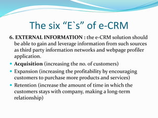 The six “E`s” of e-CRM
6. EXTERNAL INFORMATION : the e-CRM solution should
be able to gain and leverage information from such sources
as third party information networks and webpage profiler
application.
 Acquisition (increasing the no. of customers)
 Expansion (increasing the profitability by encouraging
customers to purchase more products and services)
 Retention (increase the amount of time in which the
customers stays with company, making a long-term
relationship)
 