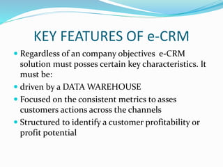 KEY FEATURES OF e-CRM
 Regardless of an company objectives e-CRM
solution must posses certain key characteristics. It
must be:
 driven by a DATA WAREHOUSE
 Focused on the consistent metrics to asses
customers actions across the channels
 Structured to identify a customer profitability or
profit potential
 