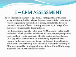 E – CRM ASSESSMENT
Before the implementation of a particular strategy into any business
scenario, it is worthwhile to know the current state of the business with
respect to prevailing competition. It is vary important to develop a
numerical measure of how a company measures up in the eye of the
customers with respect to its competitors.
in this particular case of e- CRM ,an e- CRM capability index would
be devised , which provide a benchmark for cross company comparison
based on these results, a company identifies quick hits based upon e-
CRM gap which can which can be immediately implemented to
improve the business processes ,impact the bottom line and further
enhanced its understanding of its customers` view of the company. E-
CRM stage would be the diagnostic stage , followed by e-CRM strategy
alignment and e-CRM architecture model.
 
