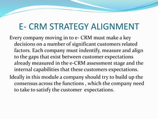 E- CRM STRATEGY ALIGNMENT
Every company moving in to e- CRM must make a key
decisions on a number of significant customers related
factors. Each company must indentify, measure and align
to the gaps that exist between customer expectations
already measured in the e-CRM assessment stage and the
internal capabilities that these customers expectations.
Ideally in this module a company should try to build up the
consensus across the functions , which the company need
to take to satisfy the customer expectations.
 