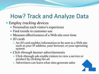 How? Track and Analyze Data
 Employ tracking devices
 Personalize each visitor’s experience
 Find trends in customer use
 Measure effectiveness of a Web site over time
 ID cards
 An ID card enables information to be sent to a Web site
such as your IP address, your browser, or your operating
system
 Click-through banner advertisements
 Click-through ads enable visitors to view a service or
product by clicking the ad
 Advertisers can learn what sites generate sales
 