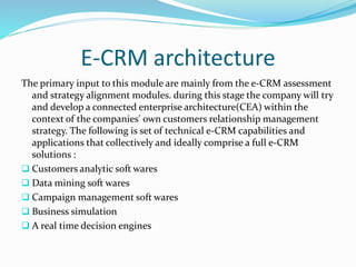 E-CRM architecture
The primary input to this module are mainly from the e-CRM assessment
and strategy alignment modules. during this stage the company will try
and develop a connected enterprise architecture(CEA) within the
context of the companies' own customers relationship management
strategy. The following is set of technical e-CRM capabilities and
applications that collectively and ideally comprise a full e-CRM
solutions :
 Customers analytic soft wares
 Data mining soft wares
 Campaign management soft wares
 Business simulation
 A real time decision engines
 