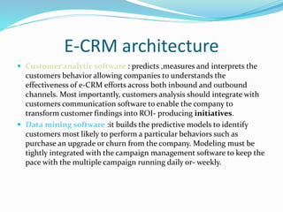 E-CRM architecture
 Customer analytic software : predicts ,measures and interprets the
customers behavior allowing companies to understands the
effectiveness of e-CRM efforts across both inbound and outbound
channels. Most importantly, customers analysis should integrate with
customers communication software to enable the company to
transform customer findings into ROI- producing initiatives.
 Data mining software :it builds the predictive models to identify
customers most likely to perform a particular behaviors such as
purchase an upgrade or churn from the company. Modeling must be
tightly integrated with the campaign management software to keep the
pace with the multiple campaign running daily or- weekly.
 
