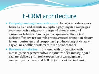 E-CRM architecture
 Campaign management soft wares : leverages the data wares
house to plan and execute multiple, highly targeted campaigns
overtimes, using triggers that respond timed events and
customers behavior. Campaign management software test
various offers against controls groups, capture promotion history
for each customers and prospect and produces output virtually
any online or offline customers touch point channel.
 Business simulation : it is used with conjunction with
campaign management software optimize offer, messaging and
channel delivery prior to the execution of campaigns and
compare planned cost and ROI projection with actual cost.
 