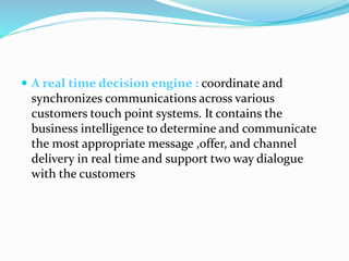  A real time decision engine : coordinate and
synchronizes communications across various
customers touch point systems. It contains the
business intelligence to determine and communicate
the most appropriate message ,offer, and channel
delivery in real time and support two way dialogue
with the customers
 