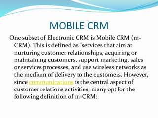 MOBILE CRM
One subset of Electronic CRM is Mobile CRM (m-
CRM). This is defined as “services that aim at
nurturing customer relationships, acquiring or
maintaining customers, support marketing, sales
or services processes, and use wireless networks as
the medium of delivery to the customers. However,
since communications is the central aspect of
customer relations activities, many opt for the
following definition of m-CRM:
 