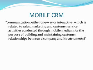 MOBILE CRM
“communication, either one-way or interactive, which is
related to sales, marketing and customer service
activities conducted through mobile medium for the
purpose of building and maintaining customer
relationships between a company and its customer(s)”
 
