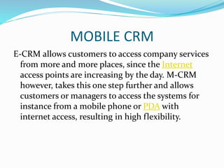 MOBILE CRM
E-CRM allows customers to access company services
from more and more places, since the Internet
access points are increasing by the day. M-CRM
however, takes this one step further and allows
customers or managers to access the systems for
instance from a mobile phone or PDA with
internet access, resulting in high flexibility.
 