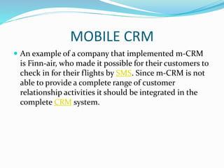 MOBILE CRM
 An example of a company that implemented m-CRM
is Finn-air, who made it possible for their customers to
check in for their flights by SMS. Since m-CRM is not
able to provide a complete range of customer
relationship activities it should be integrated in the
complete CRM system.
 