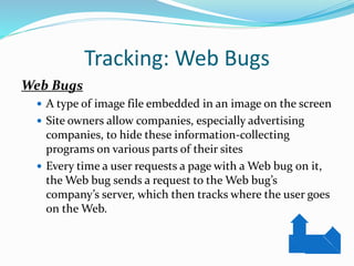 Tracking: Web Bugs
Web Bugs
 A type of image file embedded in an image on the screen
 Site owners allow companies, especially advertising
companies, to hide these information-collecting
programs on various parts of their sites
 Every time a user requests a page with a Web bug on it,
the Web bug sends a request to the Web bug’s
company’s server, which then tracks where the user goes
on the Web.
 