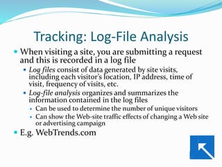 Tracking: Log-File Analysis
 When visiting a site, you are submitting a request
and this is recorded in a log file
 Log files consist of data generated by site visits,
including each visitor’s location, IP address, time of
visit, frequency of visits, etc.
 Log-file analysis organizes and summarizes the
information contained in the log files
 Can be used to determine the number of unique visitors
 Can show the Web-site traffic effects of changing a Web site
or advertising campaign
 E.g. WebTrends.com
 