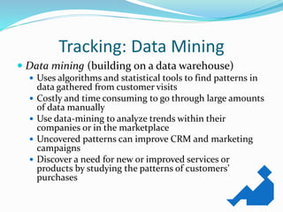 Tracking: Data Mining
 Data mining (building on a data warehouse)
 Uses algorithms and statistical tools to find patterns in
data gathered from customer visits
 Costly and time consuming to go through large amounts
of data manually
 Use data-mining to analyze trends within their
companies or in the marketplace
 Uncovered patterns can improve CRM and marketing
campaigns
 Discover a need for new or improved services or
products by studying the patterns of customers’
purchases
 