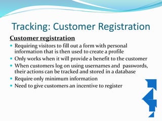 Tracking: Customer Registration
Customer registration
 Requiring visitors to fill out a form with personal
information that is then used to create a profile
 Only works when it will provide a benefit to the customer
 When customers log on using usernames and passwords,
their actions can be tracked and stored in a database
 Require only minimum information
 Need to give customers an incentive to register
 