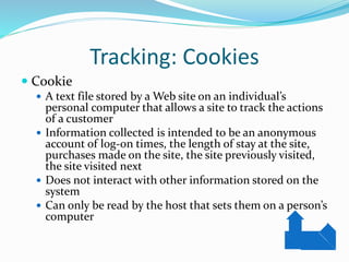Tracking: Cookies
 Cookie
 A text file stored by a Web site on an individual’s
personal computer that allows a site to track the actions
of a customer
 Information collected is intended to be an anonymous
account of log-on times, the length of stay at the site,
purchases made on the site, the site previously visited,
the site visited next
 Does not interact with other information stored on the
system
 Can only be read by the host that sets them on a person’s
computer
 