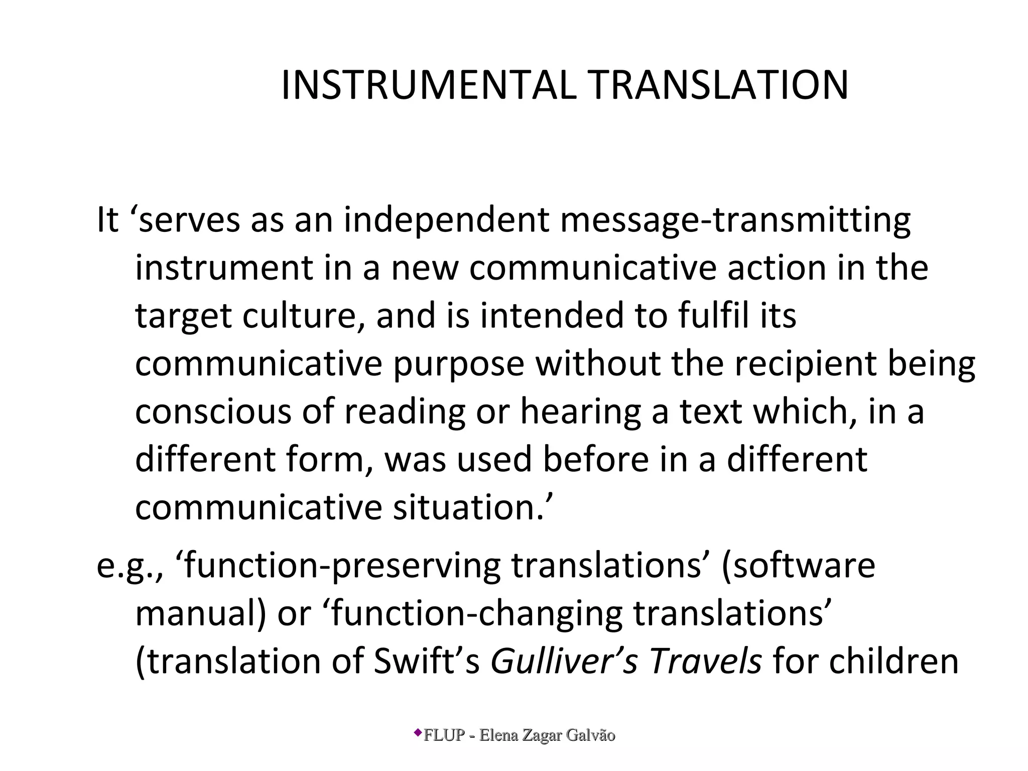 INSTRUMENTAL TRANSLATION
It ‘serves as an independent message-transmitting
instrument in a new communicative action in the
target culture, and is intended to fulfil its
communicative purpose without the recipient being
conscious of reading or hearing a text which, in a
different form, was used before in a different
communicative situation.’
e.g., ‘function-preserving translations’ (software
manual) or ‘function-changing translations’
(translation of Swift’s Gulliver’s Travels for children
FLUP - Elena Zagar GalvãoFLUP - Elena Zagar Galvão
 