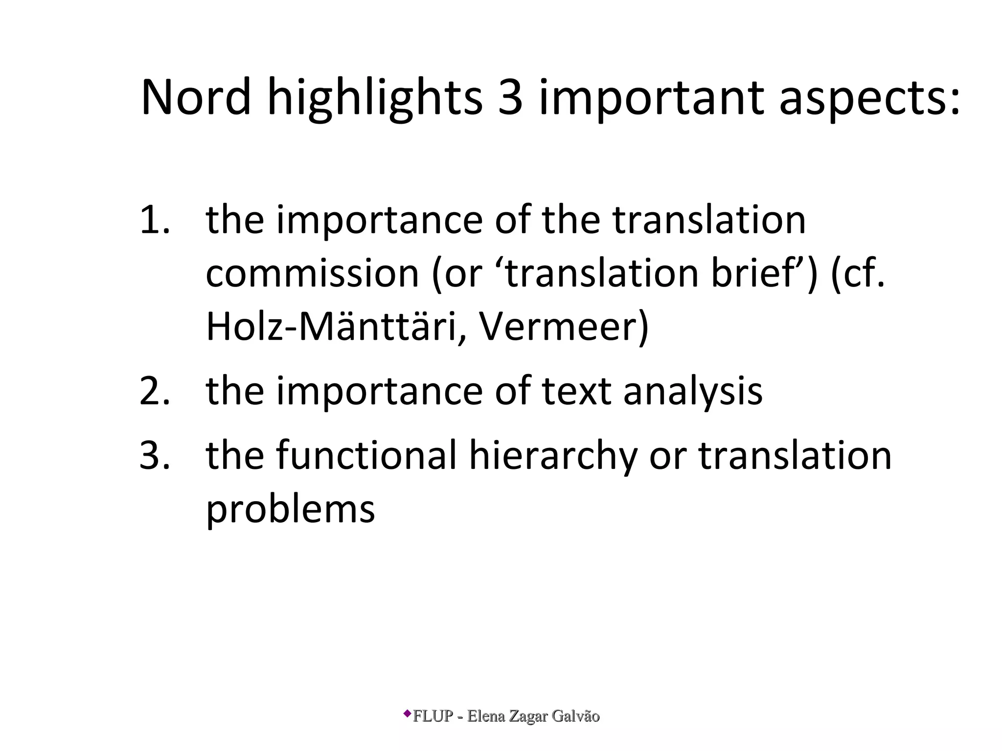 Nord highlights 3 important aspects:
1. the importance of the translation
commission (or ‘translation brief’) (cf.
Holz-Mänttäri, Vermeer)
2. the importance of text analysis
3. the functional hierarchy or translation
problems
FLUP - Elena Zagar GalvãoFLUP - Elena Zagar Galvão
 