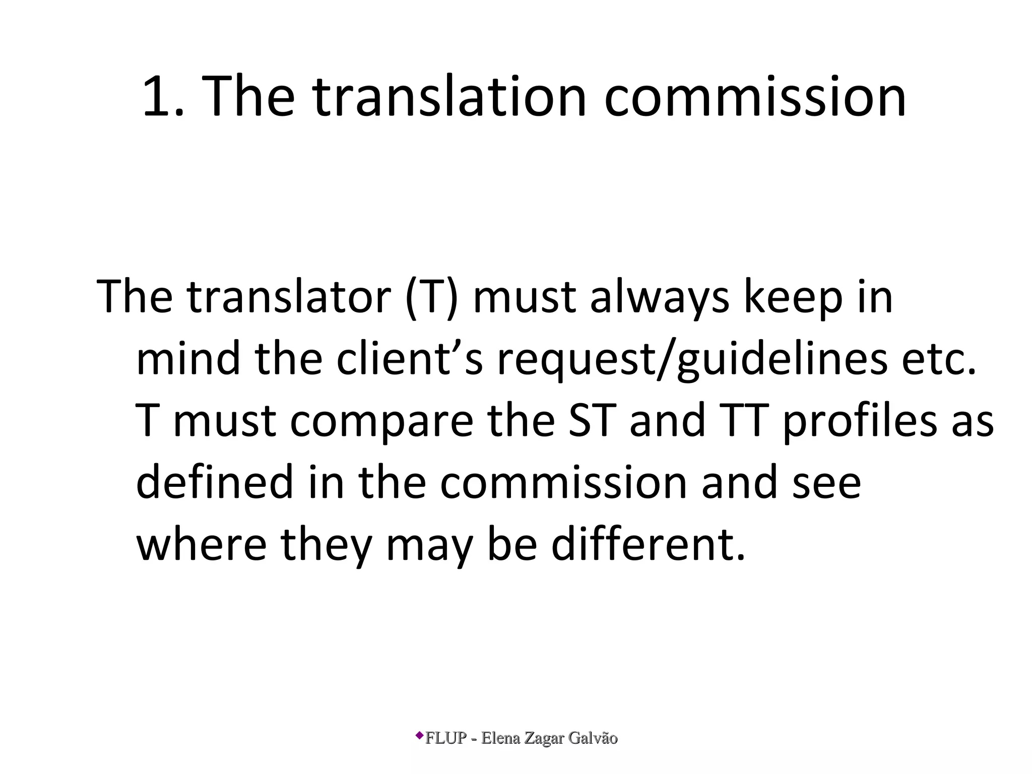 1. The translation commission
The translator (T) must always keep in
mind the client’s request/guidelines etc.
T must compare the ST and TT profiles as
defined in the commission and see
where they may be different.
FLUP - Elena Zagar GalvãoFLUP - Elena Zagar Galvão
 