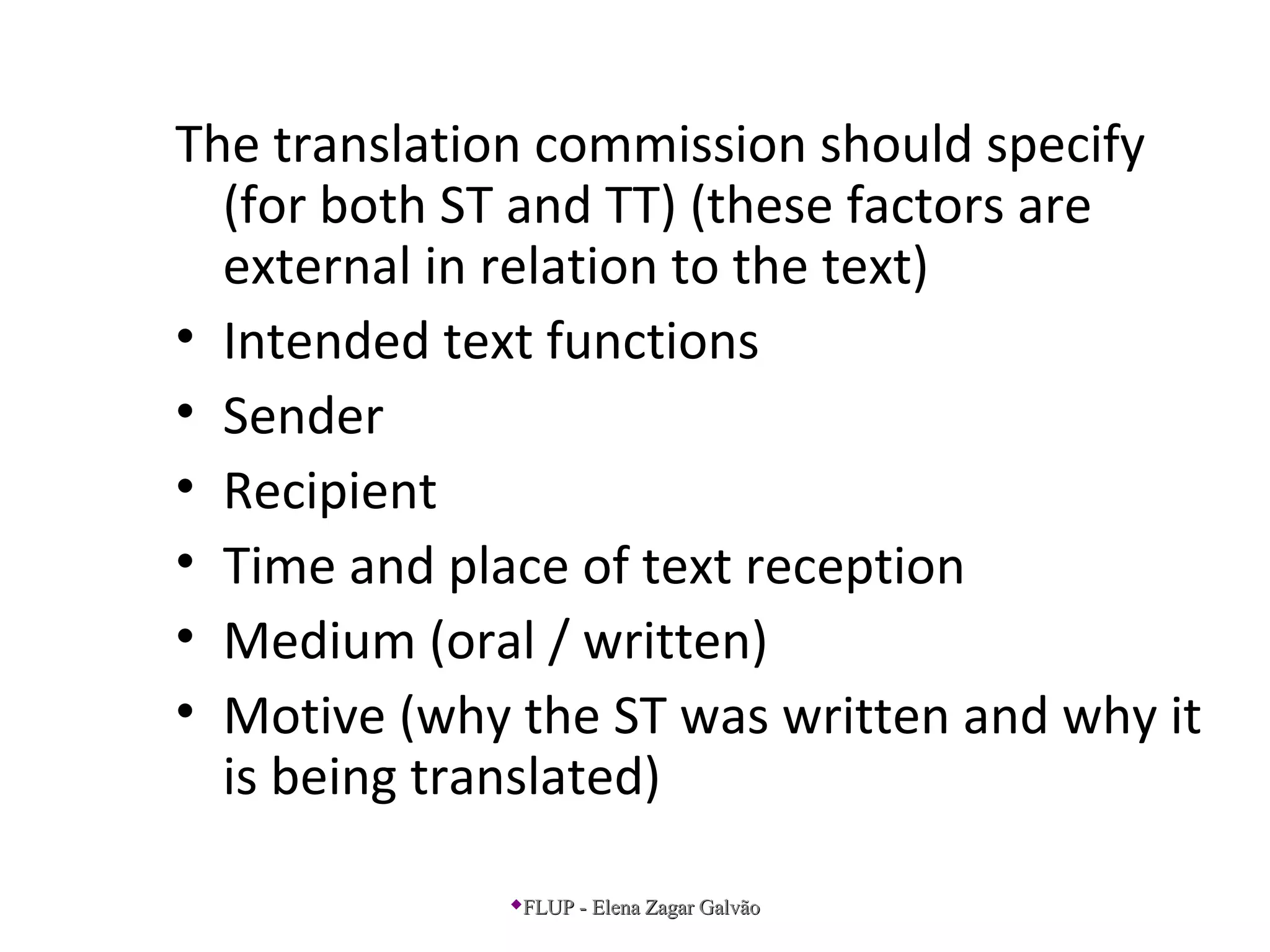 The translation commission should specify
(for both ST and TT) (these factors are
external in relation to the text)
• Intended text functions
• Sender
• Recipient
• Time and place of text reception
• Medium (oral / written)
• Motive (why the ST was written and why it
is being translated)
FLUP - Elena Zagar GalvãoFLUP - Elena Zagar Galvão
 