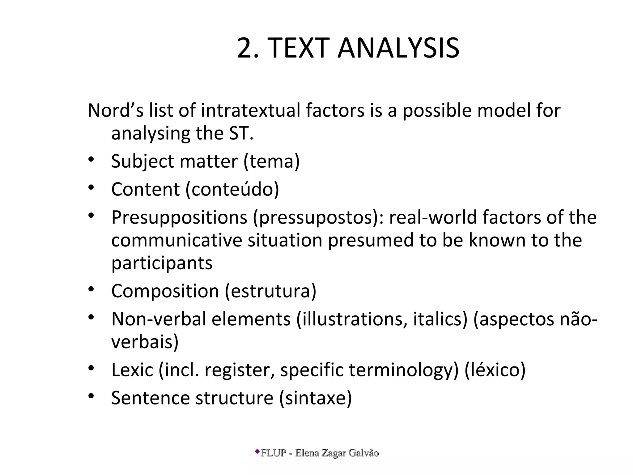 2. TEXT ANALYSIS
Nord’s list of intratextual factors is a possible model for
analysing the ST.
• Subject matter (tema)
• Content (conteúdo)
• Presuppositions (pressupostos): real-world factors of the
communicative situation presumed to be known to the
participants
• Composition (estrutura)
• Non-verbal elements (illustrations, italics) (aspectos não-
verbais)
• Lexic (incl. register, specific terminology) (léxico)
• Sentence structure (sintaxe)
FLUP - Elena Zagar GalvãoFLUP - Elena Zagar Galvão
 