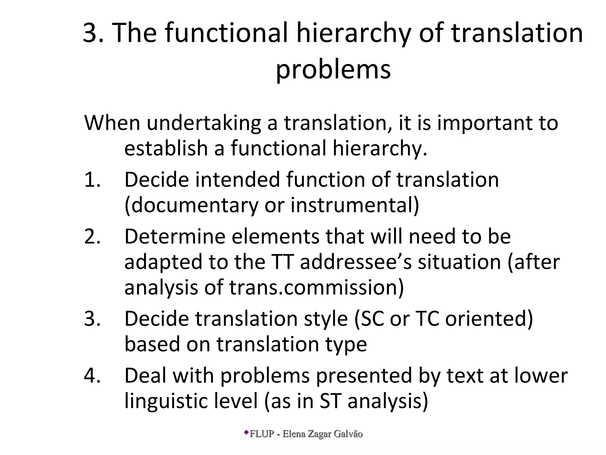 3. The functional hierarchy of translation
problems
When undertaking a translation, it is important to
establish a functional hierarchy.
1. Decide intended function of translation
(documentary or instrumental)
2. Determine elements that will need to be
adapted to the TT addressee’s situation (after
analysis of trans.commission)
3. Decide translation style (SC or TC oriented)
based on translation type
4. Deal with problems presented by text at lower
linguistic level (as in ST analysis)
FLUP - Elena Zagar GalvãoFLUP - Elena Zagar Galvão
 