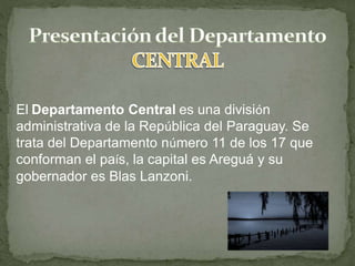 El Departamento Central es una división
administrativa de la República del Paraguay. Se
trata del Departamento número 11 de los 17 que
conforman el país, la capital es Areguá y su
gobernador es Blas Lanzoni.
 