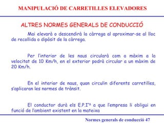 MANIPULACIÓ DE CARRETILLES ELEVADORES
ALTRES NORMES GENERALS DE CONDUCCIÓ
Normes generals de conducció 47
Mai elevarà o descendirà la càrrega al aproximar-se al lloc
de recollida o dipòsit de la càrrega.
Per l’interior de les naus circularà com a màxim a la
velocitat de 10 Km/h, en el exterior podrà circular a un màxim de
20 Km/h.
En el interior de naus, quan circulin diferents carretilles,
s’aplicaran les normes de trànsit.
El conductor durà els E.P.I’S
a que l’empresa li obligui en
funció de l’ambient existent en la mateixa
 