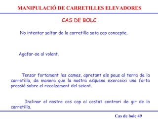 MANIPULACIÓ DE CARRETILLES ELEVADORES
CAS DE BOLC
Cas de bolc 49
 
No intentar saltar de la carretilla sota cap concepte.
Agafar-se al volant. 
Tensar fortament les cames, apretant els peus al terra de la
carretilla, de manera que la nostra esquena exerceixi una forta
pressió sobre el recolzament del seient.
Inclinar el nostre cos cap al costat contrari de gir de la
carretilla.
 