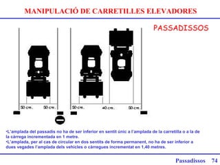 MANIPULACIÓ DE CARRETILLES ELEVADORES
PASSADISSOS
Passadissos 74
 
•L’amplada del passadís no ha de ser inferior en sentit únic a l’amplada de la carretilla o a la de
la càrrega incrementada en 1 metre.
•L’amplada, per al cas de circular en dos sentits de forma permanent, no ha de ser inferior a
dues vegades l’amplada dels vehicles o càrregues incrementat en 1,40 metres.
 