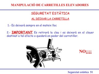 MANIPULACIÓ DE CARRETILLES ELEVADORES
SEGURETAT ESTÀTICA
Seguretat estàtica 51
AL DEIXAR LA CARRETILLA
1.- Es deixarà sempre en el mateix lloc
2.- IMPORTANT Es retirarà la clau i es deixarà en el clauer
destinat a tal efecte o quedarà en poder del carretiller.
NO¡¡¡¡
 
