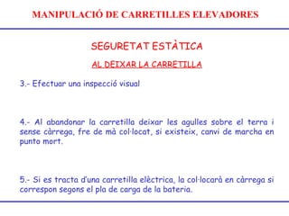MANIPULACIÓ DE CARRETILLES ELEVADORES
SEGURETAT ESTÀTICA
AL DEIXAR LA CARRETILLA
3.- Efectuar una inspecció visual
4.- Al abandonar la carretilla deixar les agulles sobre el terra i
sense càrrega, fre de mà col·locat, si existeix, canvi de marcha en
punto mort.
5.- Si es tracta d’una carretilla elèctrica, la col·locarà en càrrega si
correspon segons el pla de carga de la bateria.
 