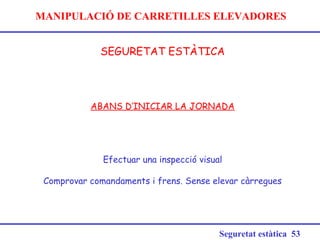 MANIPULACIÓ DE CARRETILLES ELEVADORES
SEGURETAT ESTÀTICA
Seguretat estàtica 53
ABANS D’INICIAR LA JORNADA
Efectuar una inspecció visual
Comprovar comandaments i frens. Sense elevar càrregues
 
