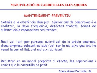 MANIPULACIÓ DE CARRETILLES ELEVADORES
MANTENIMENT PREVENTIU
Manteniment Preventiu 54
Sotmès a la existència d’un pla: Operacions de comprovació a
realitzar, la seva freqüència, defectes trobats, feines de
substitució o reparacions realitzades.
Realitzat tant per personal autoritzat de la pròpia empresa,
d’una empresa subcontractada (pot ser la mateixa que ens ha
venut la carretilla), o el mateix fabricant.
Registrar en un model preparat al efecte, les reparacions i
canvis que la carretilla ha patit
 