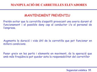 MANIPULACIÓ DE CARRETILLES ELEVADORES
MANTENIMENT PREVENTIU
Seguretat estàtica 55
Pretén evitar que la carretilla s’espatlli provocant una averia durant el
funcionament i el possible dany cap al conductor i/o el personal de
l’empresa.
Augmenta la duració i vida útil de la carretilla que pot funcionar en
millors condicions.
Posar greix en les parts i elements en moviment, és la operació que
amb més freqüència pot quedar sota la responsabilitat del carretiller
 