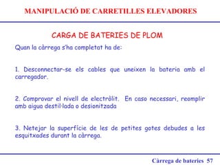 MANIPULACIÓ DE CARRETILLES ELEVADORES
CARGA DE BATERIES DE PLOM
Càrrega de bateries 57
Quan la càrrega s’ha completat ha de:
 
1. Desconnectar-se els cables que uneixen la bateria amb el
carregador.
2. Comprovar el nivell de electròlit. En caso necessari, reomplir
amb aigua destil·lada o desionitzada
3. Netejar la superfície de les de petites gotes debudes a les
esquitxades durant la càrrega.
 
 