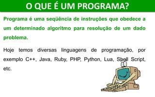 O QUE É UM PROGRAMA?
Programa é uma seqüência de instruções que obedece a
um determinado algoritmo para resolução de um dado
problema.
Hoje temos diversas linguagens de programação, por
exemplo C++, Java, Ruby, PHP, Python, Lua, Shell Script,
etc.
 