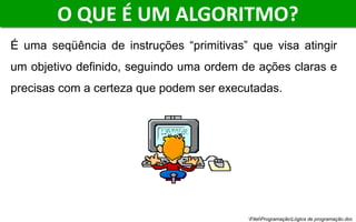 O QUE É UM ALGORITMO?
É uma seqüência de instruções “primitivas” que visa atingir
um objetivo definido, seguindo uma ordem de ações claras e
precisas com a certeza que podem ser executadas.
FitelProgramaçãoLógica de programação.doc
 