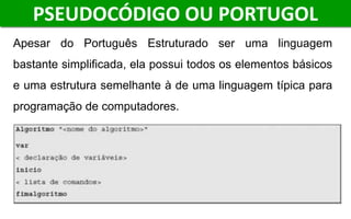 Apesar do Português Estruturado ser uma linguagem
bastante simplificada, ela possui todos os elementos básicos
e uma estrutura semelhante à de uma linguagem típica para
programação de computadores.
PSEUDOCÓDIGO OU PORTUGOL
 