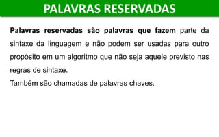 Palavras reservadas são palavras que fazem parte da
sintaxe da linguagem e não podem ser usadas para outro
propósito em um algoritmo que não seja aquele previsto nas
regras de sintaxe.
Também são chamadas de palavras chaves.
PALAVRAS RESERVADAS
 